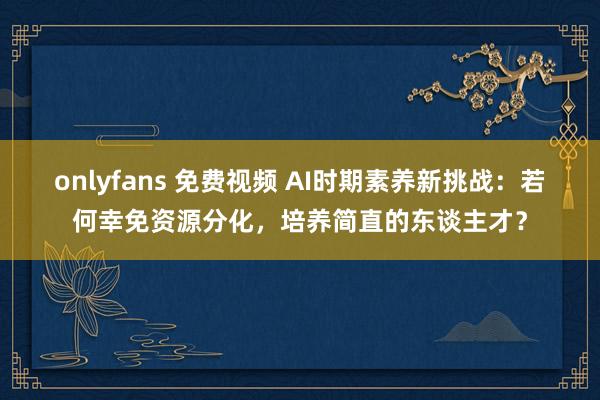 onlyfans 免费视频 AI时期素养新挑战：若何幸免资源分化，培养简直的东谈主才？