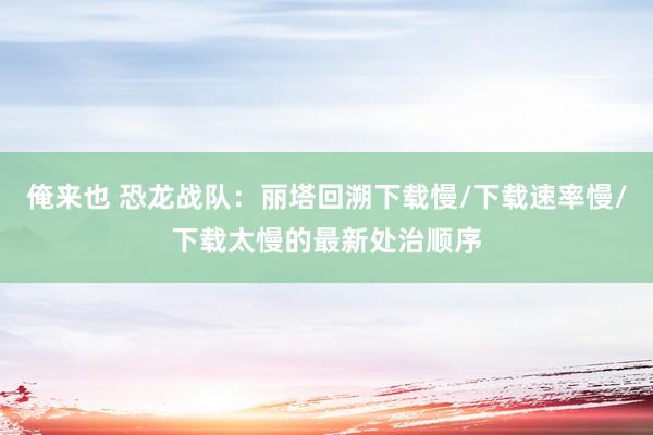 俺来也 恐龙战队：丽塔回溯下载慢/下载速率慢/下载太慢的最新处治顺序
