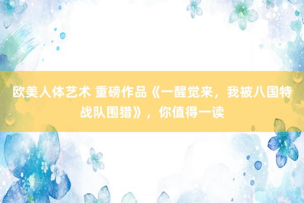 欧美人体艺术 重磅作品《一醒觉来，我被八国特战队围猎》，你值得一读