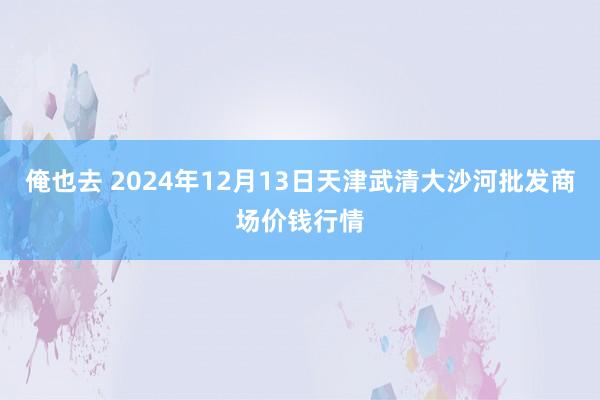 俺也去 2024年12月13日天津武清大沙河批发商场价钱行情