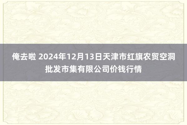 俺去啦 2024年12月13日天津市红旗农贸空洞批发市集有限公司价钱行情