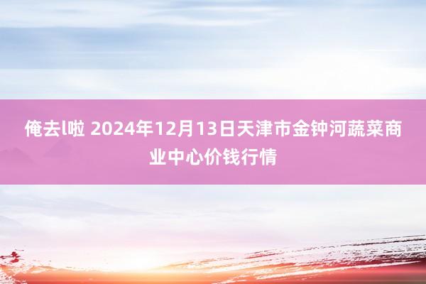 俺去l啦 2024年12月13日天津市金钟河蔬菜商业中心价钱行情