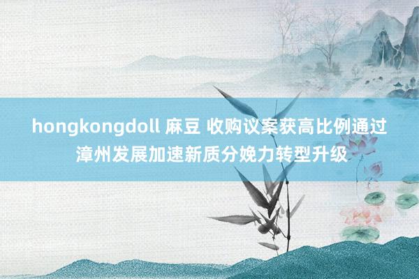 hongkongdoll 麻豆 收购议案获高比例通过 漳州发展加速新质分娩力转型升级