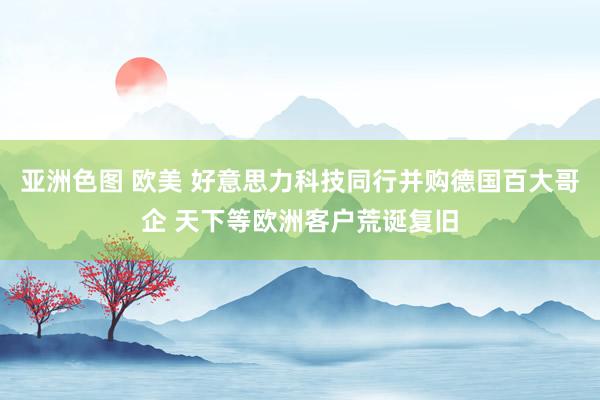 亚洲色图 欧美 好意思力科技同行并购德国百大哥企 天下等欧洲客户荒诞复旧