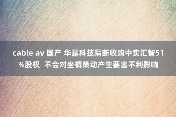 cable av 国产 华是科技隔断收购中实汇智51%股权  不会对坐褥策动产生要害不利影响