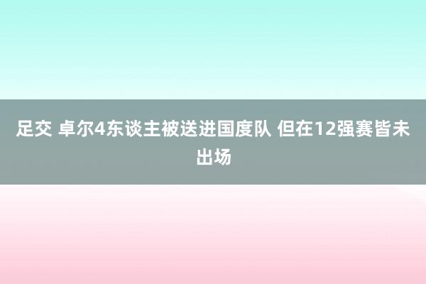 足交 卓尔4东谈主被送进国度队 但在12强赛皆未出场