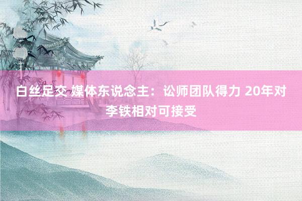 白丝足交 媒体东说念主：讼师团队得力 20年对李铁相对可接受