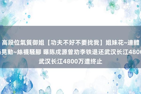 高段位氣質御姐【功夫不好不要找我】姐妹花~連體絲襪~大奶晃動~絲襪騷腳 曝陈戌源曾劝李铁退还武汉长江4800万遭终止