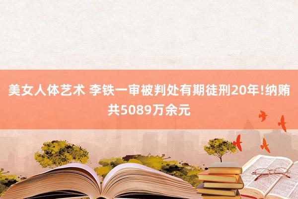 美女人体艺术 李铁一审被判处有期徒刑20年!纳贿共5089万余元