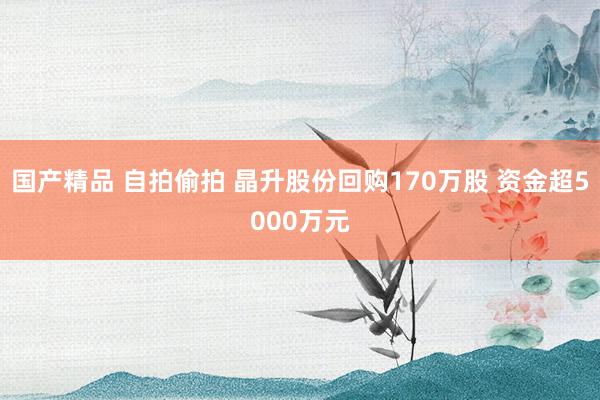 国产精品 自拍偷拍 晶升股份回购170万股 资金超5000万元