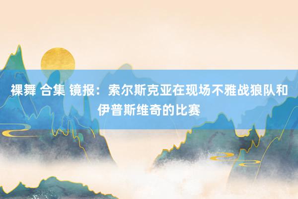 裸舞 合集 镜报:索尔斯克亚在现场不雅战狼队和伊普斯维奇的比赛