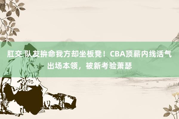 肛交 队友拚命我方却坐板凳！CBA顶薪内线活气出场本领，被新考验萧瑟