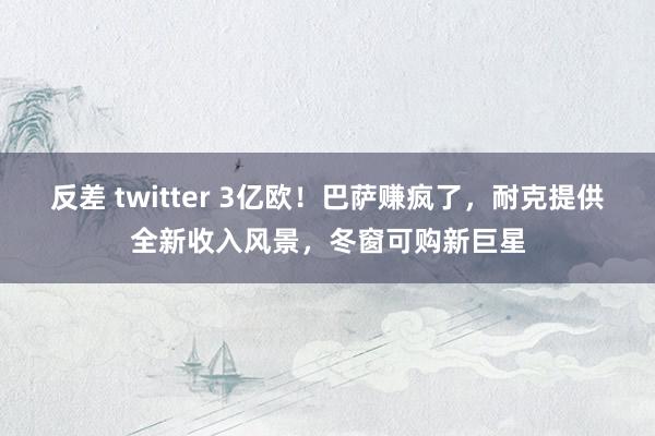 反差 twitter 3亿欧！巴萨赚疯了，耐克提供全新收入风景，冬窗可购新巨星