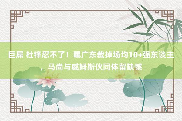 巨屌 杜锋忍不了！曝广东裁掉场均10+强东谈主，马尚与威姆斯伙同体留缺憾