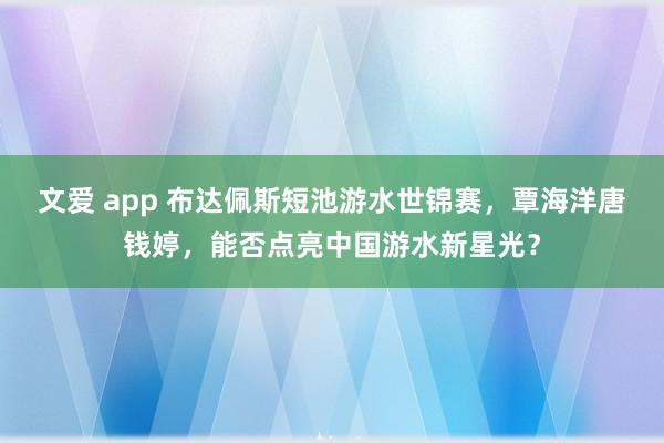 文爱 app 布达佩斯短池游水世锦赛，覃海洋唐钱婷，能否点亮中国游水新星光？