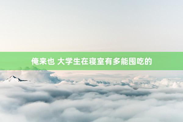 俺来也 大学生在寝室有多能囤吃的