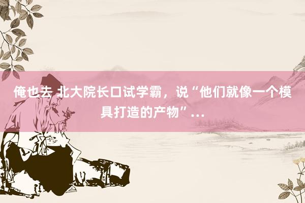 俺也去 北大院长口试学霸，说“他们就像一个模具打造的产物”…