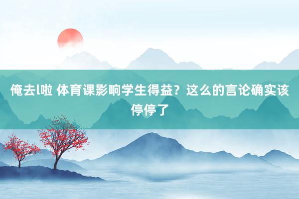 俺去l啦 体育课影响学生得益？这么的言论确实该停停了