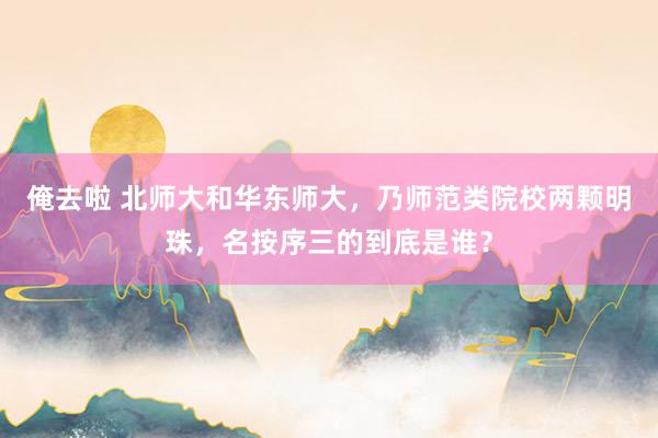 俺去啦 北师大和华东师大，乃师范类院校两颗明珠，名按序三的到底是谁？