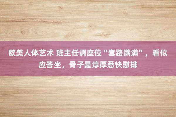 欧美人体艺术 班主任调座位“套路满满”，看似应答坐，骨子是淳厚悉快慰排