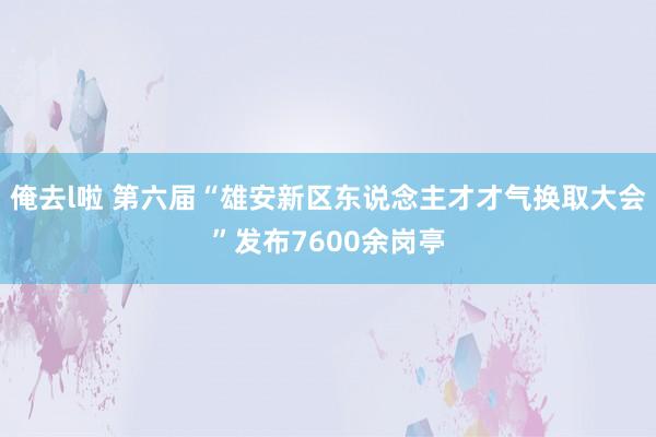 俺去l啦 第六届“雄安新区东说念主才才气换取大会”发布7600余岗亭