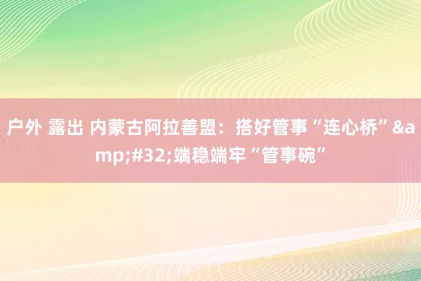 户外 露出 内蒙古阿拉善盟：搭好管事“连心桥”&#32;端稳端牢“管事碗”