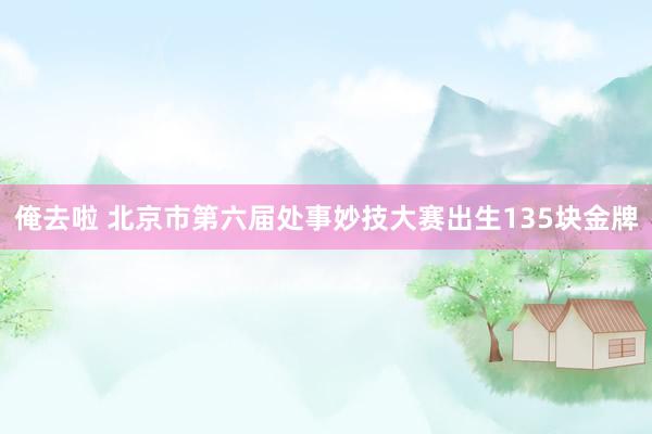 俺去啦 北京市第六届处事妙技大赛出生135块金牌