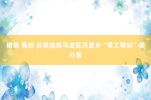 裙底 偷拍 云南曲靖马龙区月望乡“零工驿站”促办事