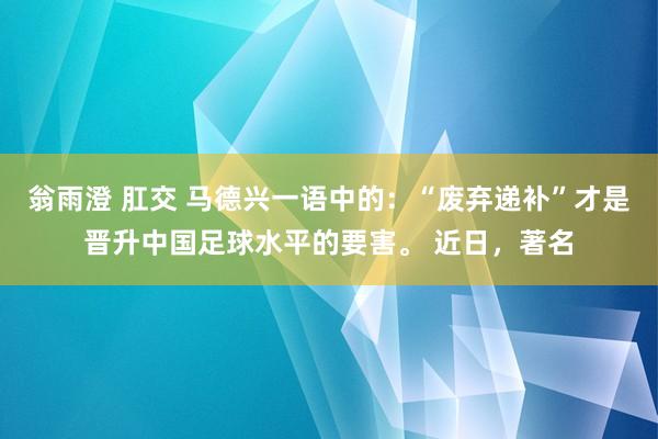 翁雨澄 肛交 马德兴一语中的：“废弃递补”才是晋升中国足球水平的要害。 近日，著名