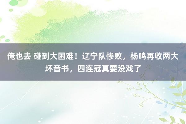 俺也去 碰到大困难！辽宁队惨败，杨鸣再收两大坏音书，四连冠真要没戏了