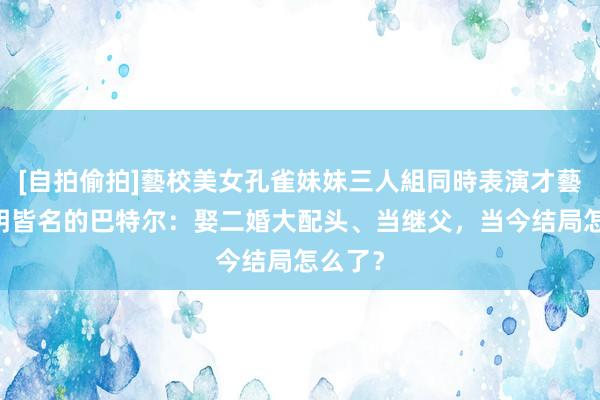 [自拍偷拍]藝校美女孔雀妹妹三人組同時表演才藝 与姚明皆名的巴特尔：娶二婚大配头、当继父，当今结局怎么了？