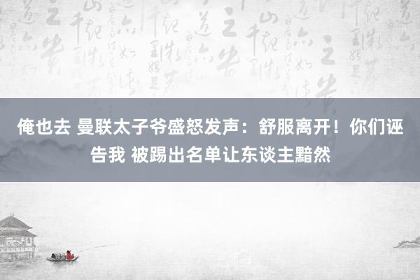 俺也去 曼联太子爷盛怒发声：舒服离开！你们诬告我 被踢出名单让东谈主黯然