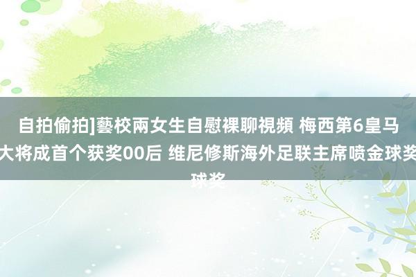 自拍偷拍]藝校兩女生自慰裸聊視頻 梅西第6皇马大将成首个获奖00后 维尼修斯海外足联主席喷金球奖