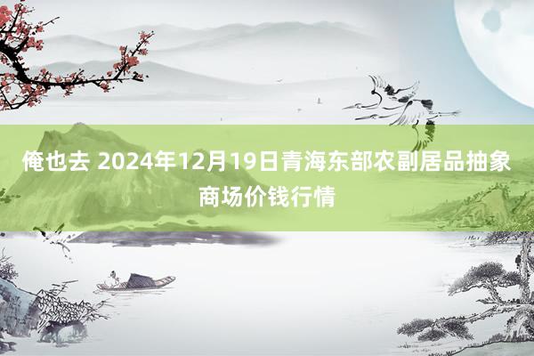 俺也去 2024年12月19日青海东部农副居品抽象商场价钱行情