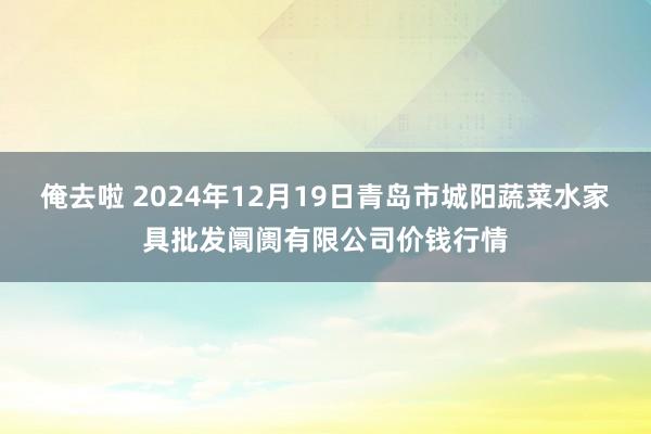 俺去啦 2024年12月19日青岛市城阳蔬菜水家具批发阛阓有限公司价钱行情