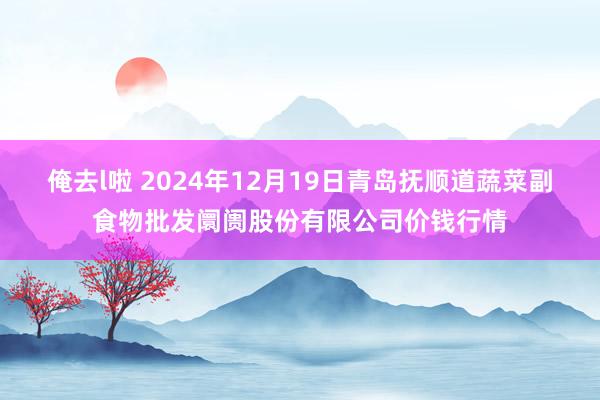 俺去l啦 2024年12月19日青岛抚顺道蔬菜副食物批发阛阓股份有限公司价钱行情