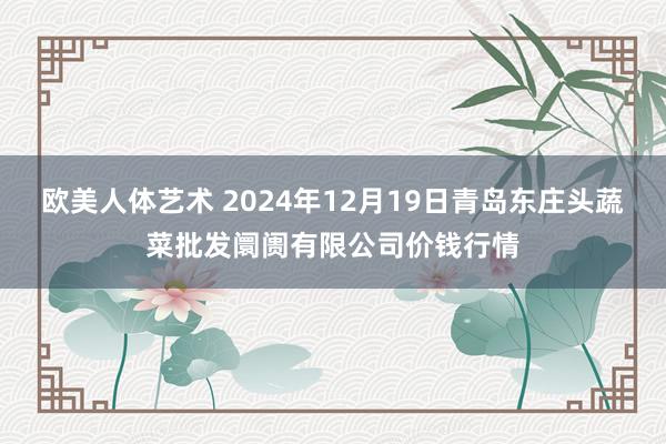 欧美人体艺术 2024年12月19日青岛东庄头蔬菜批发阛阓有限公司价钱行情