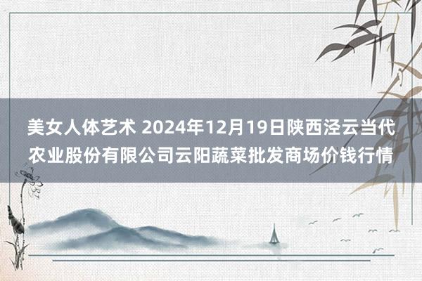 美女人体艺术 2024年12月19日陕西泾云当代农业股份有限公司云阳蔬菜批发商场价钱行情