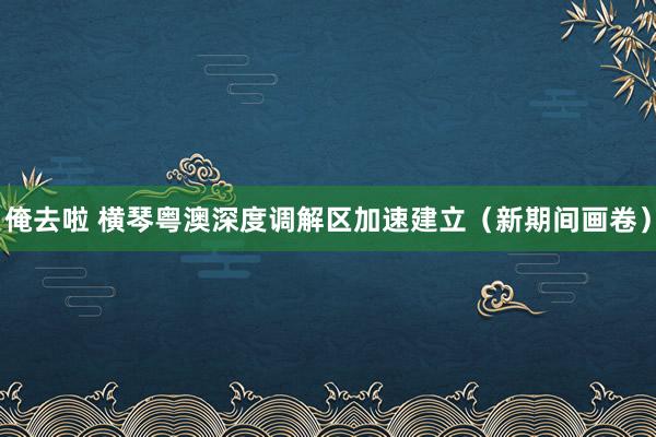 俺去啦 横琴粤澳深度调解区加速建立（新期间画卷）