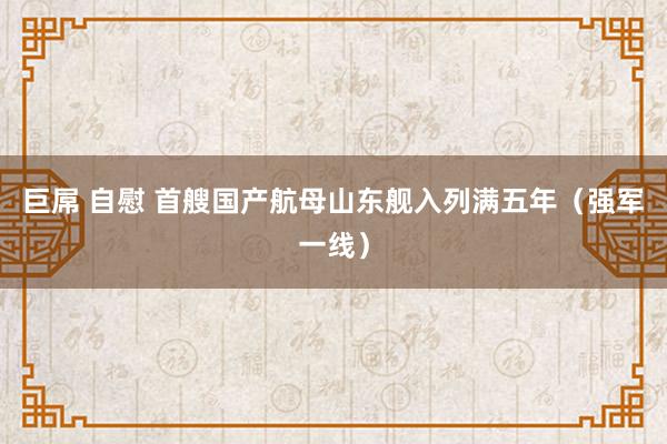 巨屌 自慰 首艘国产航母山东舰入列满五年（强军一线）