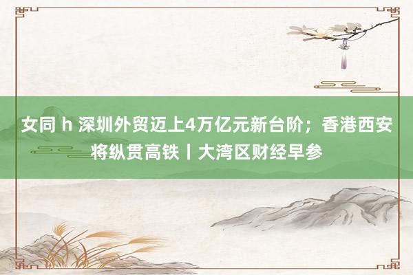 女同 h 深圳外贸迈上4万亿元新台阶；香港西安将纵贯高铁丨大湾区财经早参