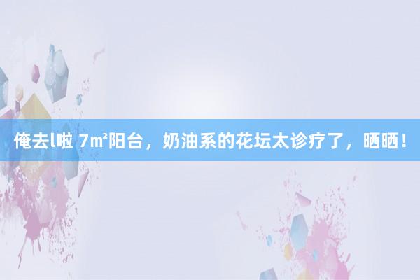 俺去l啦 7㎡阳台，奶油系的花坛太诊疗了，晒晒！