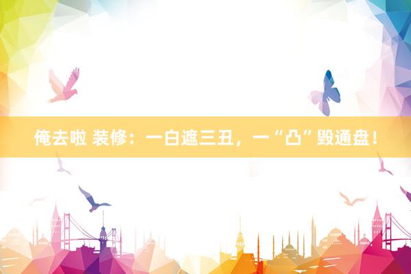 俺去啦 装修：一白遮三丑，一“凸”毁通盘！