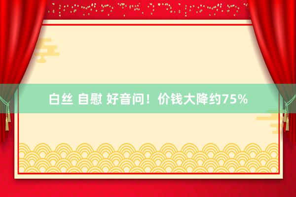 白丝 自慰 好音问！价钱大降约75%