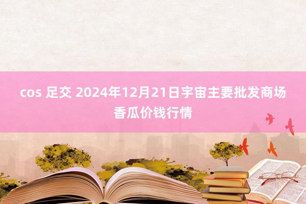 cos 足交 2024年12月21日宇宙主要批发商场香瓜价钱行情