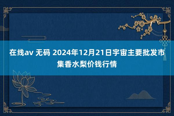 在线av 无码 2024年12月21日宇宙主要批发市集香水梨价钱行情