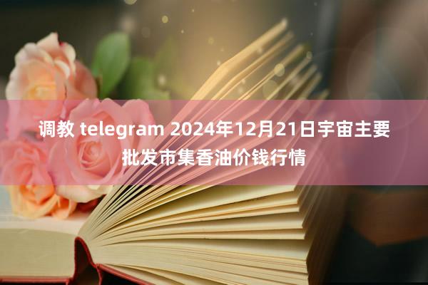 调教 telegram 2024年12月21日宇宙主要批发市集香油价钱行情