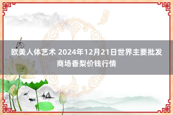 欧美人体艺术 2024年12月21日世界主要批发商场香梨价钱行情