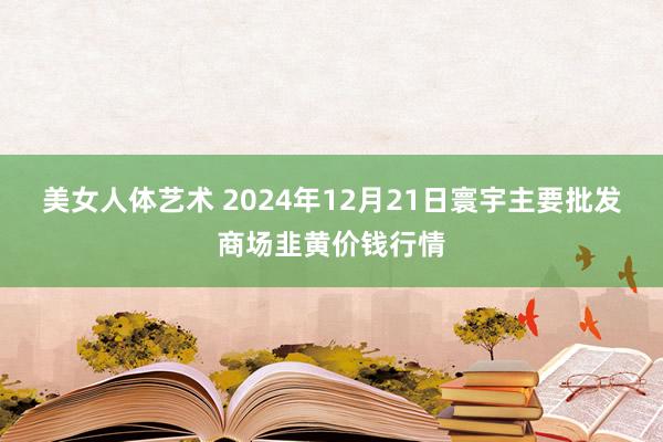 美女人体艺术 2024年12月21日寰宇主要批发商场韭黄价钱行情