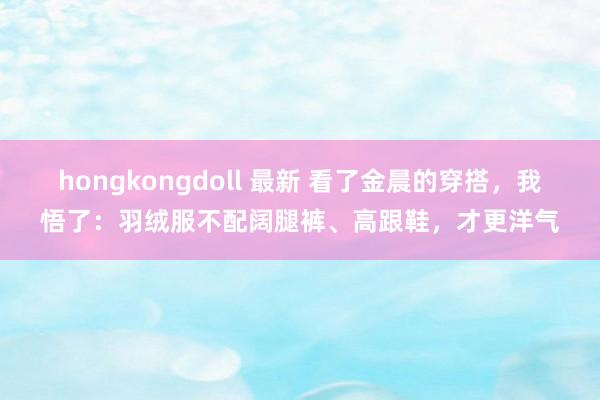 hongkongdoll 最新 看了金晨的穿搭，我悟了：羽绒服不配阔腿裤、高跟鞋，才更洋气